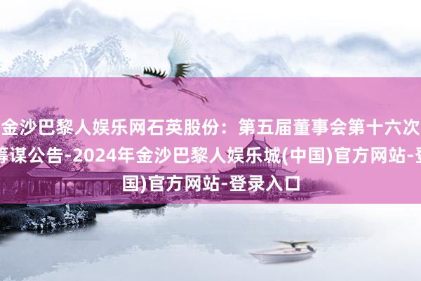 金沙巴黎人娱乐网石英股份：第五届董事会第十六次会议有筹谋公告-2024年金沙巴黎人娱乐城(中国)官方网站-登录入口