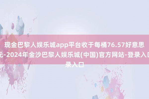 现金巴黎人娱乐城app平台收于每桶76.57好意思元-2024年金沙巴黎人娱乐城(中国)官方网站-登录入口