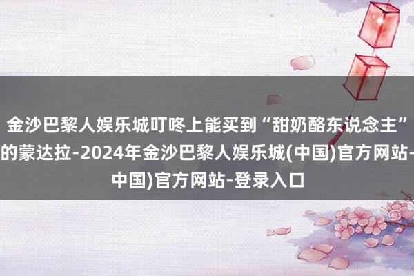 金沙巴黎人娱乐城叮咚上能买到“甜奶酪东说念主”频频囤货的蒙达拉-2024年金沙巴黎人娱乐城(中国)官方网站-登录入口