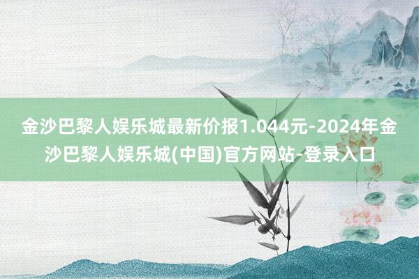 金沙巴黎人娱乐城最新价报1.044元-2024年金沙巴黎人娱乐城(中国)官方网站-登录入口