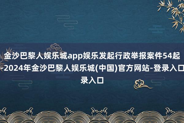 金沙巴黎人娱乐城app娱乐发起行政举报案件54起-2024年金沙巴黎人娱乐城(中国)官方网站-登录入口