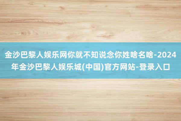 金沙巴黎人娱乐网你就不知说念你姓啥名啥-2024年金沙巴黎人娱乐城(中国)官方网站-登录入口