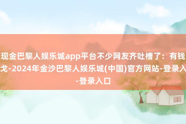 现金巴黎人娱乐城app平台不少网友齐吐槽了：有钱干戈-2024年金沙巴黎人娱乐城(中国)官方网站-登录入口