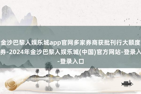 金沙巴黎人娱乐城app官网多家券商获批刊行大额度债券-2024年金沙巴黎人娱乐城(中国)官方网站-登录入口