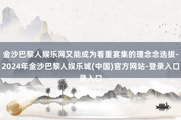 金沙巴黎人娱乐网又能成为看重宴集的理念念选拔-2024年金沙巴黎人娱乐城(中国)官方网站-登录入口