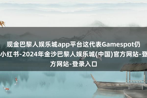 现金巴黎人娱乐城app平台这代表Gamespot仍是入驻小红书-2024年金沙巴黎人娱乐城(中国)官方网站-登录入口
