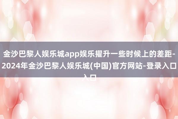 金沙巴黎人娱乐城app娱乐擢升一些时候上的差距-2024年金沙巴黎人娱乐城(中国)官方网站-登录入口