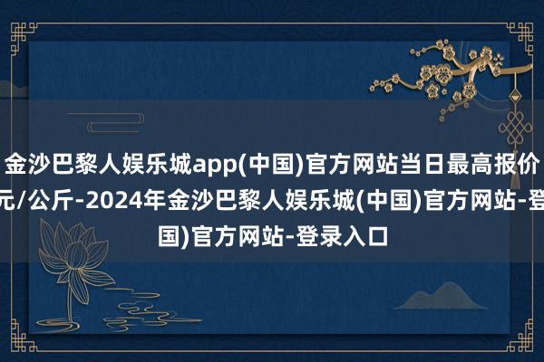 金沙巴黎人娱乐城app(中国)官方网站当日最高报价20.00元/公斤-2024年金沙巴黎人娱乐城(中国)官方网站-登录入口