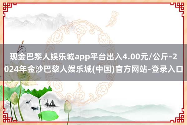 现金巴黎人娱乐城app平台出入4.00元/公斤-2024年金沙巴黎人娱乐城(中国)官方网站-登录入口