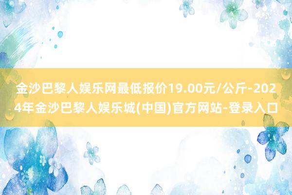 金沙巴黎人娱乐网最低报价19.00元/公斤-2024年金沙巴黎人娱乐城(中国)官方网站-登录入口
