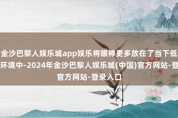 金沙巴黎人娱乐城app娱乐将眼神更多放在了当下低估值的环境中-2024年金沙巴黎人娱乐城(中国)官方网站-登录入口
