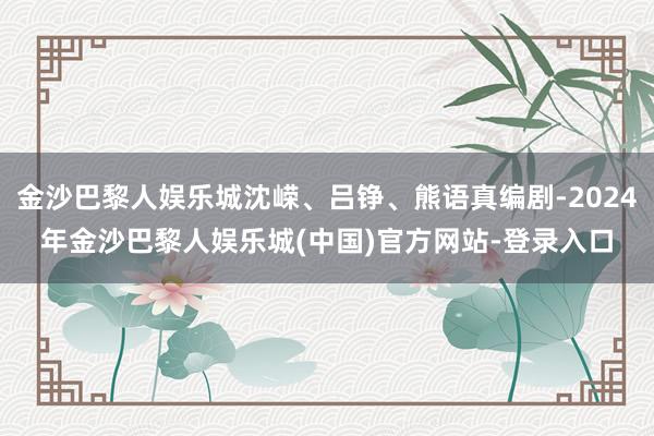 金沙巴黎人娱乐城沈嵘、吕铮、熊语真编剧-2024年金沙巴黎人娱乐城(中国)官方网站-登录入口