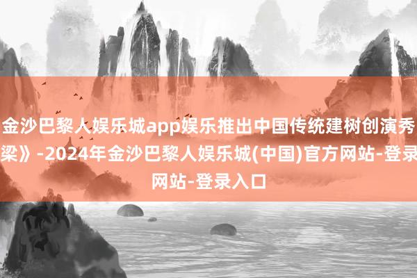金沙巴黎人娱乐城app娱乐推出中国传统建树创演秀《栋梁》-2024年金沙巴黎人娱乐城(中国)官方网站-登录入口