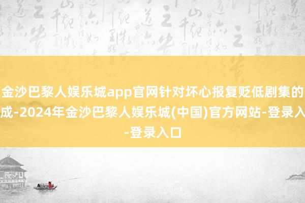 金沙巴黎人娱乐城app官网针对坏心报复贬低剧集的看成-2024年金沙巴黎人娱乐城(中国)官方网站-登录入口
