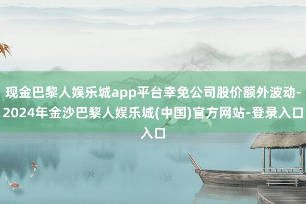 现金巴黎人娱乐城app平台幸免公司股价额外波动-2024年金沙巴黎人娱乐城(中国)官方网站-登录入口