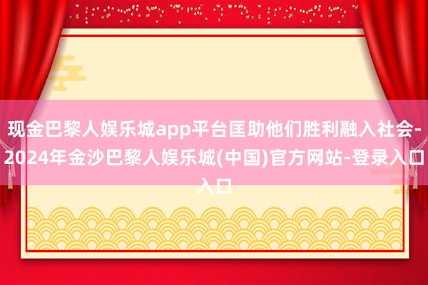现金巴黎人娱乐城app平台匡助他们胜利融入社会-2024年金沙巴黎人娱乐城(中国)官方网站-登录入口