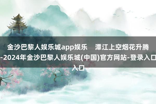金沙巴黎人娱乐城app娱乐    潭江上空烟花升腾-2024年金沙巴黎人娱乐城(中国)官方网站-登录入口