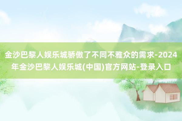 金沙巴黎人娱乐城骄傲了不同不雅众的需求-2024年金沙巴黎人娱乐城(中国)官方网站-登录入口