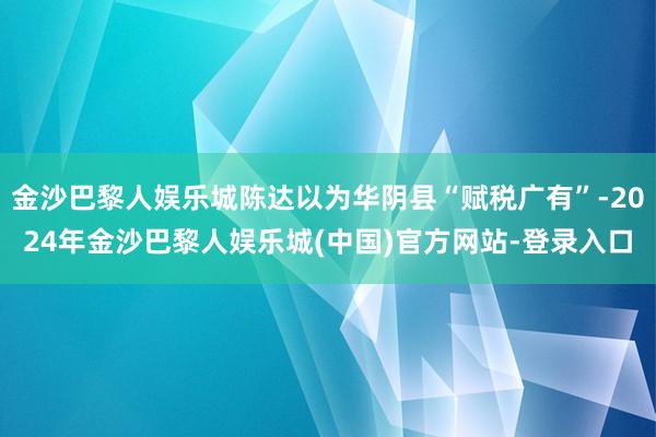金沙巴黎人娱乐城陈达以为华阴县“赋税广有”-2024年金沙巴黎人娱乐城(中国)官方网站-登录入口