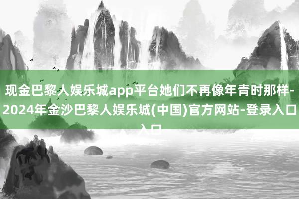 现金巴黎人娱乐城app平台她们不再像年青时那样-2024年金沙巴黎人娱乐城(中国)官方网站-登录入口