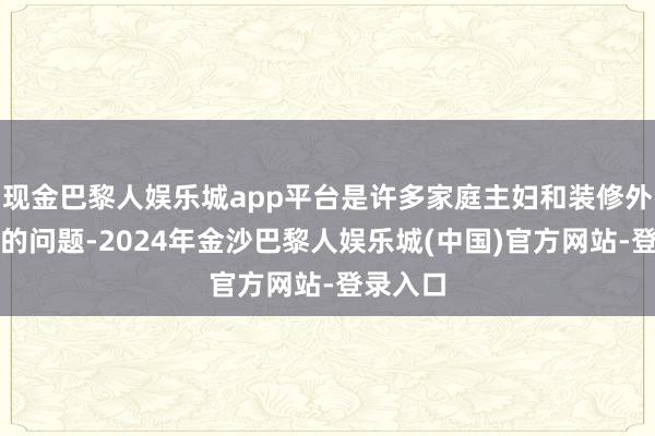 现金巴黎人娱乐城app平台是许多家庭主妇和装修外行头疼的问题-2024年金沙巴黎人娱乐城(中国)官方网站-登录入口