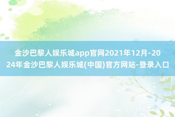金沙巴黎人娱乐城app官网　　2021年12月-2024年金沙巴黎人娱乐城(中国)官方网站-登录入口