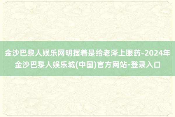 金沙巴黎人娱乐网明摆着是给老泽上眼药-2024年金沙巴黎人娱乐城(中国)官方网站-登录入口