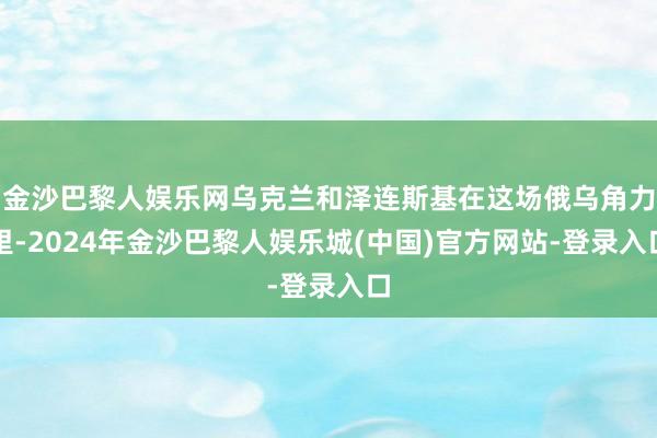 金沙巴黎人娱乐网乌克兰和泽连斯基在这场俄乌角力里-2024年金沙巴黎人娱乐城(中国)官方网站-登录入口