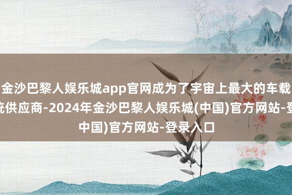 金沙巴黎人娱乐城app官网成为了宇宙上最大的车载 CIS系统供应商-2024年金沙巴黎人娱乐城(中国)官方网站-登录入口