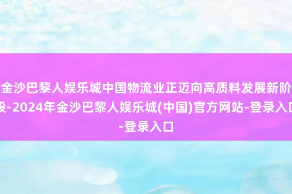 金沙巴黎人娱乐城中国物流业正迈向高质料发展新阶段-2024年金沙巴黎人娱乐城(中国)官方网站-登录入口