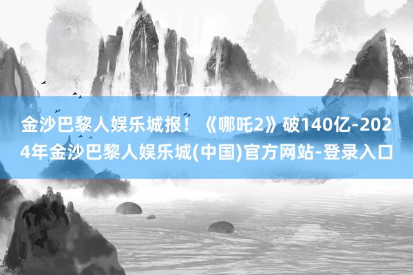 金沙巴黎人娱乐城报！《哪吒2》破140亿-2024年金沙巴黎人娱乐城(中国)官方网站-登录入口