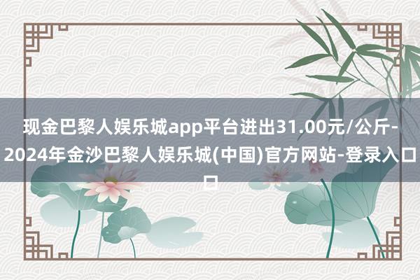 现金巴黎人娱乐城app平台进出31.00元/公斤-2024年金沙巴黎人娱乐城(中国)官方网站-登录入口