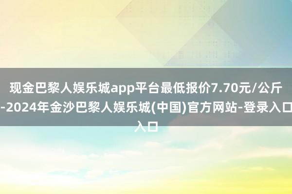 现金巴黎人娱乐城app平台最低报价7.70元/公斤-2024年金沙巴黎人娱乐城(中国)官方网站-登录入口