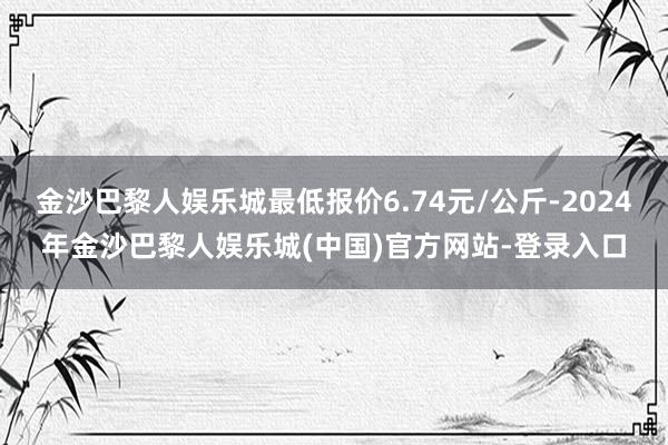 金沙巴黎人娱乐城最低报价6.74元/公斤-2024年金沙巴黎人娱乐城(中国)官方网站-登录入口