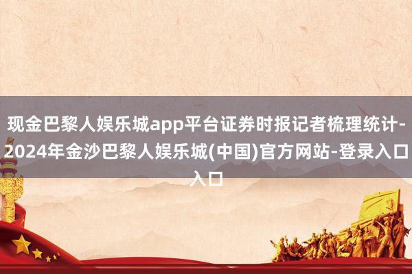 现金巴黎人娱乐城app平台证券时报记者梳理统计-2024年金沙巴黎人娱乐城(中国)官方网站-登录入口