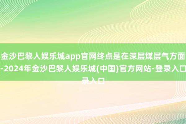 金沙巴黎人娱乐城app官网终点是在深层煤层气方面-2024年金沙巴黎人娱乐城(中国)官方网站-登录入口