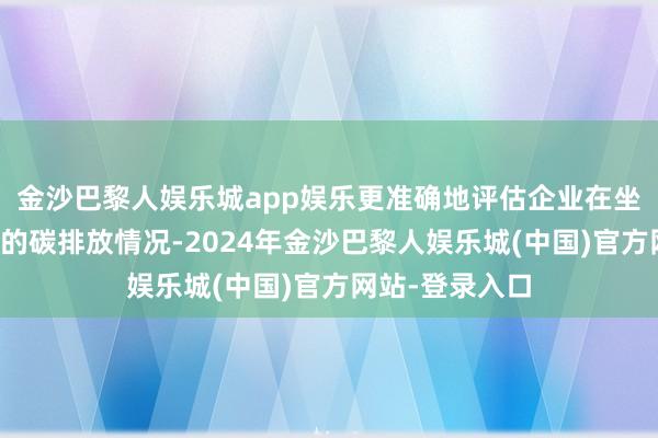 金沙巴黎人娱乐城app娱乐更准确地评估企业在坐褥狡计过程中的碳排放情况-2024年金沙巴黎人娱乐城(中国)官方网站-登录入口