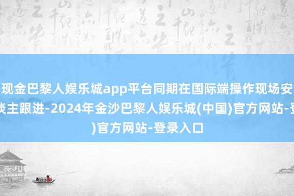 现金巴黎人娱乐城app平台同期在国际端操作现场安排专东谈主跟进-2024年金沙巴黎人娱乐城(中国)官方网站-登录入口
