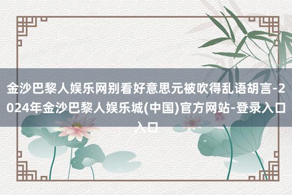 金沙巴黎人娱乐网别看好意思元被吹得乱语胡言-2024年金沙巴黎人娱乐城(中国)官方网站-登录入口