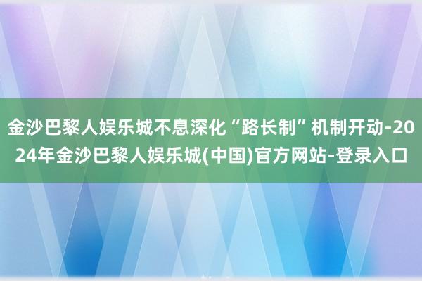 金沙巴黎人娱乐城不息深化“路长制”机制开动-2024年金沙巴黎人娱乐城(中国)官方网站-登录入口
