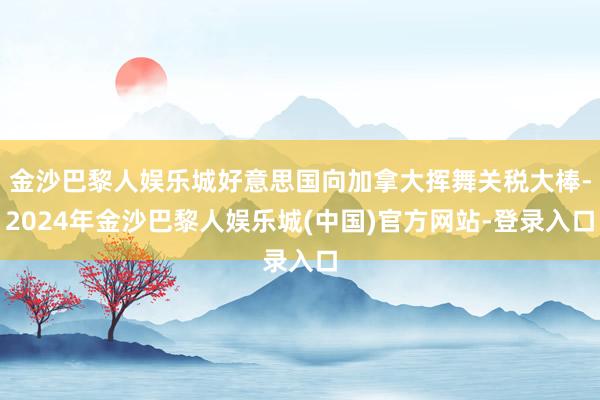 金沙巴黎人娱乐城好意思国向加拿大挥舞关税大棒-2024年金沙巴黎人娱乐城(中国)官方网站-登录入口