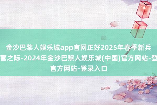 金沙巴黎人娱乐城app官网正好2025年春季新兵奔赴军营之际-2024年金沙巴黎人娱乐城(中国)官方网站-登录入口