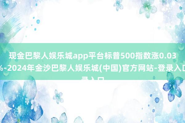 现金巴黎人娱乐城app平台标普500指数涨0.03%-2024年金沙巴黎人娱乐城(中国)官方网站-登录入口