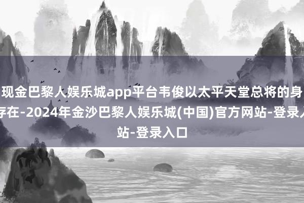 现金巴黎人娱乐城app平台韦俊以太平天堂总将的身份存在-2024年金沙巴黎人娱乐城(中国)官方网站-登录入口