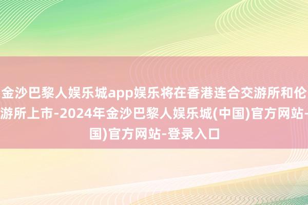 金沙巴黎人娱乐城app娱乐将在香港连合交游所和伦敦证券交游所上市-2024年金沙巴黎人娱乐城(中国)官方网站-登录入口