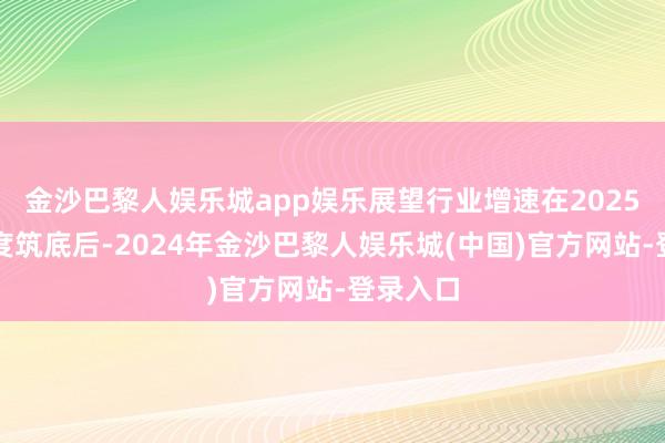 金沙巴黎人娱乐城app娱乐展望行业增速在2025年一季度筑底后-2024年金沙巴黎人娱乐城(中国)官方网站-登录入口