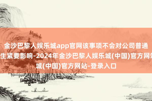 金沙巴黎人娱乐城app官网该事项不会对公司普通坐褥测度产生紧要影响-2024年金沙巴黎人娱乐城(中国)官方网站-登录入口