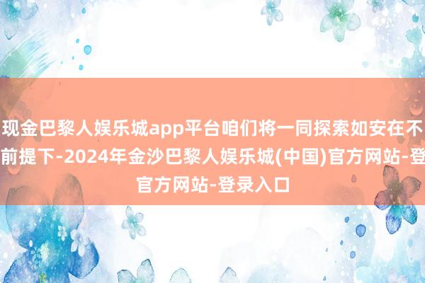 现金巴黎人娱乐城app平台咱们将一同探索如安在不生气的前提下-2024年金沙巴黎人娱乐城(中国)官方网站-登录入口