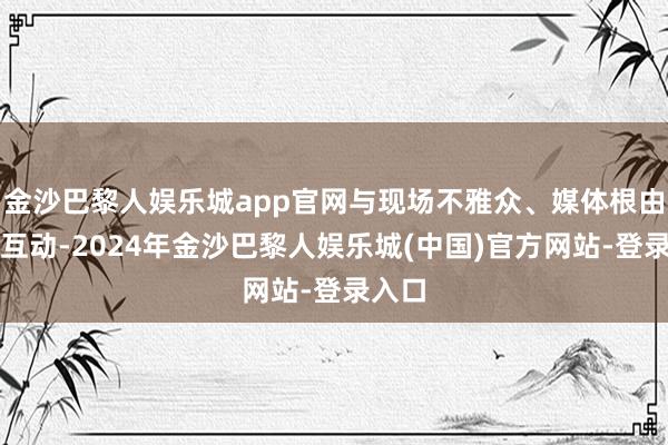 金沙巴黎人娱乐城app官网与现场不雅众、媒体根由根由互动-2024年金沙巴黎人娱乐城(中国)官方网站-登录入口