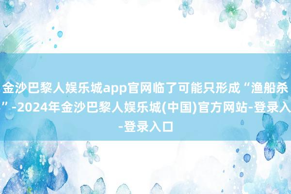 金沙巴黎人娱乐城app官网临了可能只形成“渔船杀手”-2024年金沙巴黎人娱乐城(中国)官方网站-登录入口